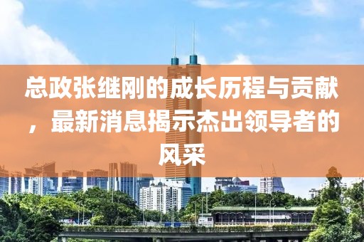 總政張繼剛的成長歷程與貢獻，最新消息揭示杰出領(lǐng)導(dǎo)者的風采