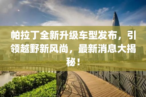 帕拉丁全新升級(jí)車型發(fā)布，引領(lǐng)越野新風(fēng)尚，最新消息大揭秘！