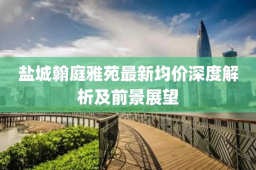鹽城翰庭雅苑最新均價(jià)深度解析及前景展望