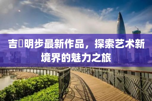 吉沢明步最新作品，探索藝術(shù)新境界的魅力之旅