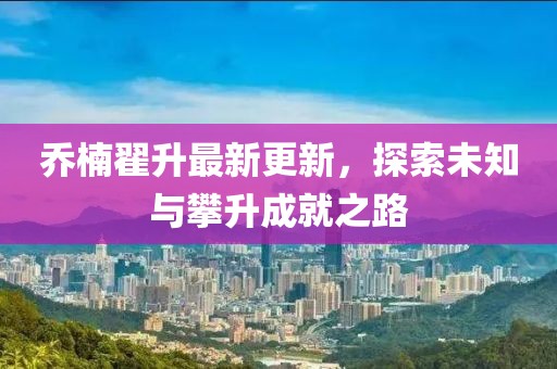 喬楠翟升最新更新，探索未知與攀升成就之路