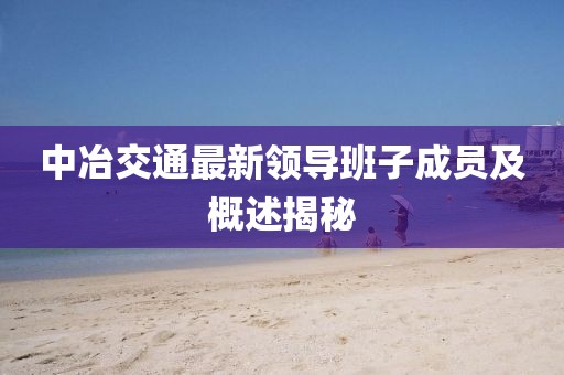 中冶交通最新領(lǐng)導(dǎo)班子成員及概述揭秘
