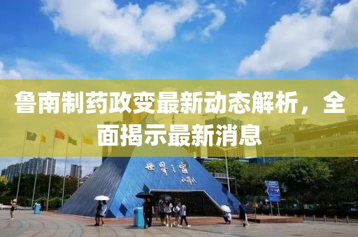 魯南制藥政變最新動(dòng)態(tài)解析，全面揭示最新消息