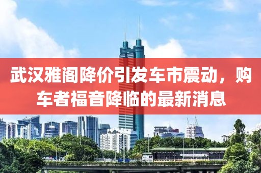 武漢雅閣降價引發(fā)車市震動，購車者福音降臨的最新消息