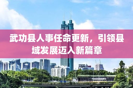 武功縣人事任命更新，引領(lǐng)縣域發(fā)展邁入新篇章