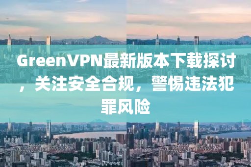 GreenVPN最新版本下載探討，關(guān)注安全合規(guī)，警惕違法犯罪風(fēng)險