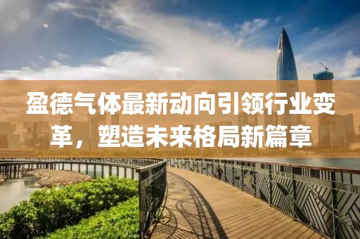 盈德氣體最新動向引領(lǐng)行業(yè)變革，塑造未來格局新篇章