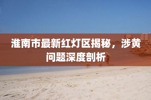 淮南市最新紅燈區(qū)揭秘，涉黃問題深度剖析