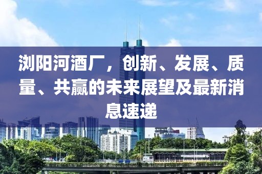 瀏陽河酒廠，創(chuàng)新、發(fā)展、質(zhì)量、共贏的未來展望及最新消息速遞