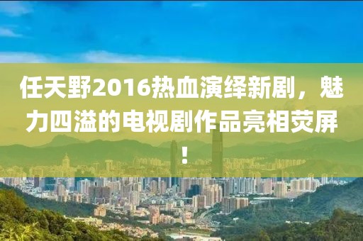任天野2016熱血演繹新劇，魅力四溢的電視劇作品亮相熒屏！