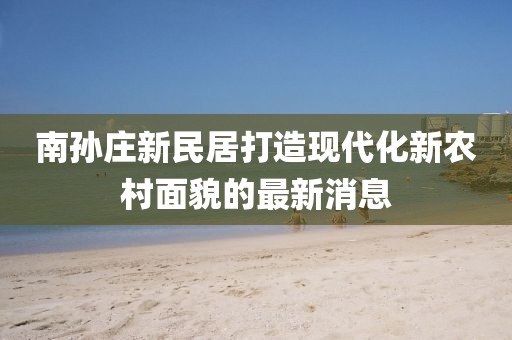 南孫莊新民居打造現(xiàn)代化新農(nóng)村面貌的最新消息