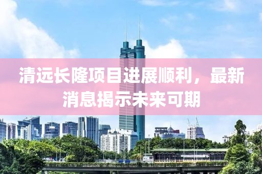 清遠長隆項目進展順利，最新消息揭示未來可期