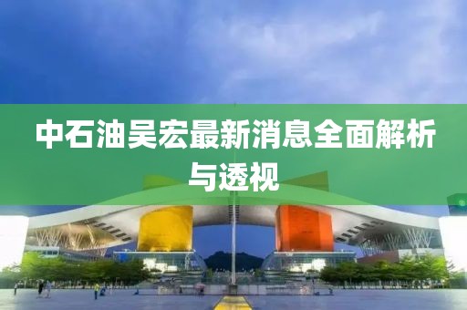 中石油吳宏最新消息全面解析與透視