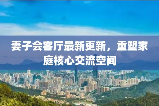 妻子會客廳最新更新，重塑家庭核心交流空間
