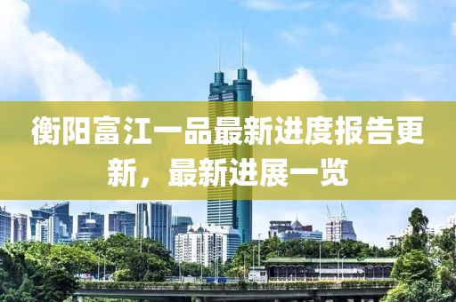 衡陽富江一品最新進(jìn)度報(bào)告更新，最新進(jìn)展一覽