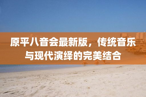 原平八音會最新版，傳統(tǒng)音樂與現(xiàn)代演繹的完美結(jié)合
