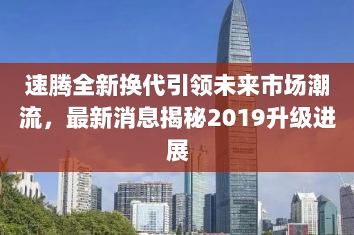 速騰全新?lián)Q代引領(lǐng)未來市場潮流，最新消息揭秘2019升級進(jìn)展