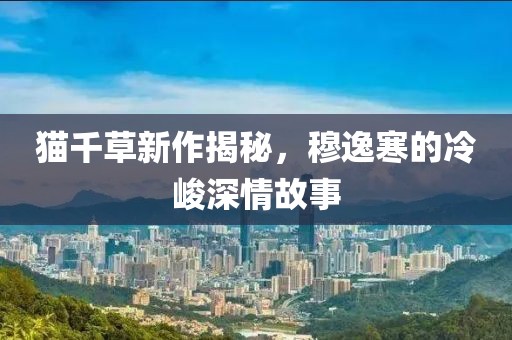 貓千草新作揭秘，穆逸寒的冷峻深情故事