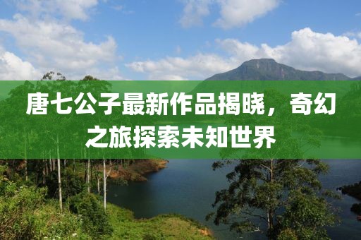 唐七公子最新作品揭曉，奇幻之旅探索未知世界