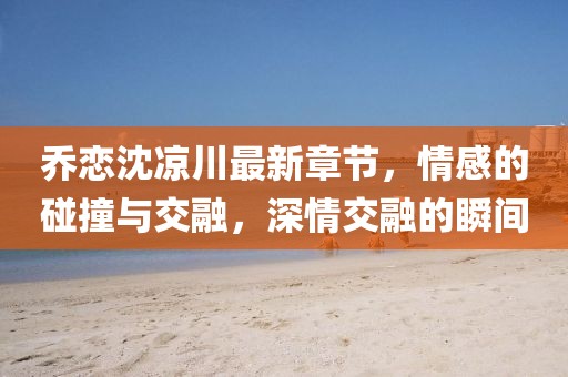 喬戀沈涼川最新章節(jié)，情感的碰撞與交融，深情交融的瞬間