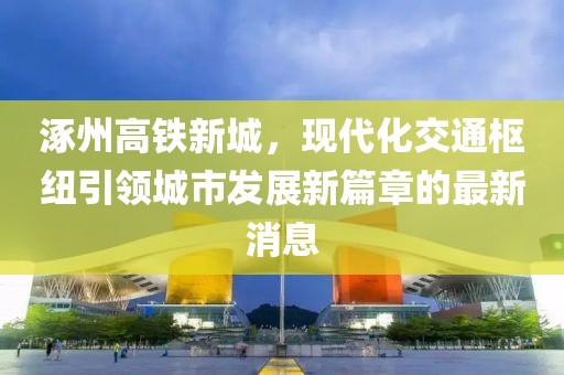 涿州高鐵新城，現代化交通樞紐引領城市發(fā)展新篇章的最新消息