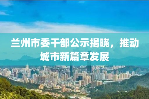 蘭州市委干部公示揭曉，推動(dòng)城市新篇章發(fā)展