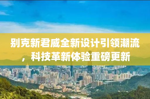 別克新君威全新設(shè)計(jì)引領(lǐng)潮流，科技革新體驗(yàn)重磅更新