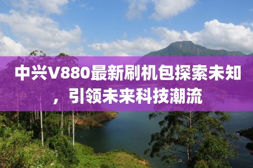 中興V880最新刷機(jī)包探索未知，引領(lǐng)未來(lái)科技潮流