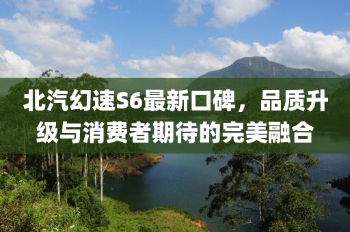 北汽幻速S6最新口碑，品質(zhì)升級與消費(fèi)者期待的完美融合