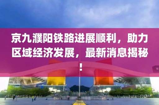 京九濮陽鐵路進(jìn)展順利，助力區(qū)域經(jīng)濟(jì)發(fā)展，最新消息揭秘！