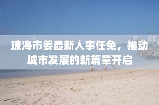 瓊海市委最新人事任免，推動城市發(fā)展的新篇章開啟