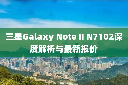 三星Galaxy Note II N7102深度解析與最新報(bào)價(jià)