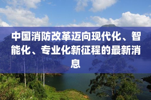 中國(guó)消防改革邁向現(xiàn)代化、智能化、專業(yè)化新征程的最新消息