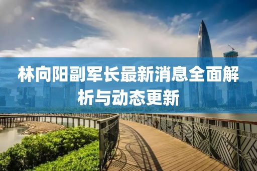 林向陽副軍長最新消息全面解析與動(dòng)態(tài)更新