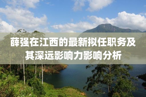 薛強(qiáng)在江西的最新擬任職務(wù)及其深遠(yuǎn)影響力影響分析