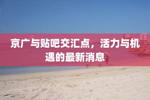 京廣與貼吧交匯點，活力與機遇的最新消息