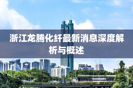 浙江龍騰化纖最新消息深度解析與概述