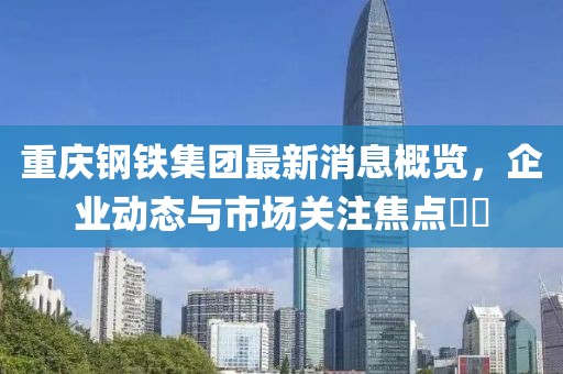重慶鋼鐵集團(tuán)最新消息概覽，企業(yè)動態(tài)與市場關(guān)注焦點(diǎn)??