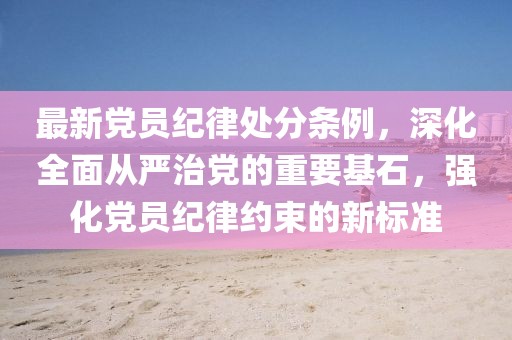 最新黨員紀律處分條例，深化全面從嚴治黨的重要基石，強化黨員紀律約束的新標準