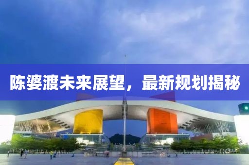 陳婆渡未來(lái)展望，最新規(guī)劃揭秘