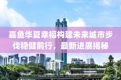 嘉魚華夏幸福構建未來城市步伐穩(wěn)健前行，最新進展揭秘