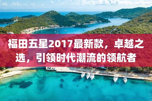 福田五星2017最新款，卓越之選，引領(lǐng)時(shí)代潮流的領(lǐng)航者