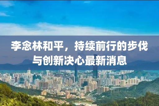 李念林和平，持續(xù)前行的步伐與創(chuàng)新決心最新消息