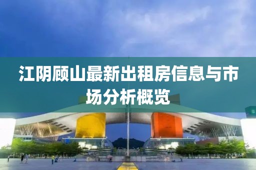 江陰顧山最新出租房信息與市場(chǎng)分析概覽