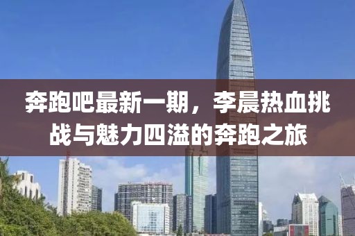 奔跑吧最新一期，李晨熱血挑戰(zhàn)與魅力四溢的奔跑之旅