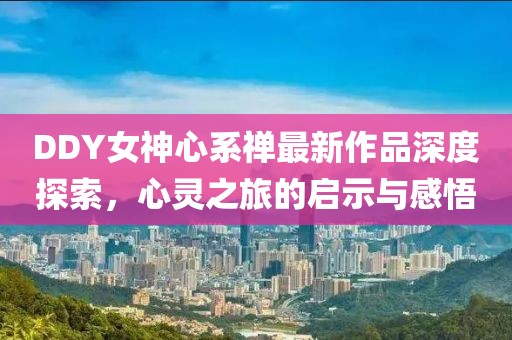 DDY女神心系禪最新作品深度探索，心靈之旅的啟示與感悟