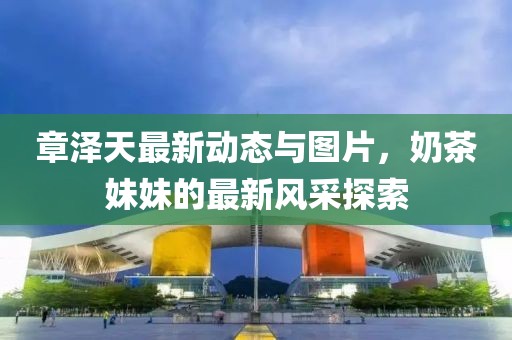 章澤天最新動態(tài)與圖片，奶茶妹妹的最新風(fēng)采探索