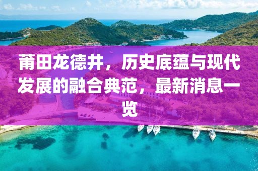 莆田龍德井，歷史底蘊與現(xiàn)代發(fā)展的融合典范，最新消息一覽