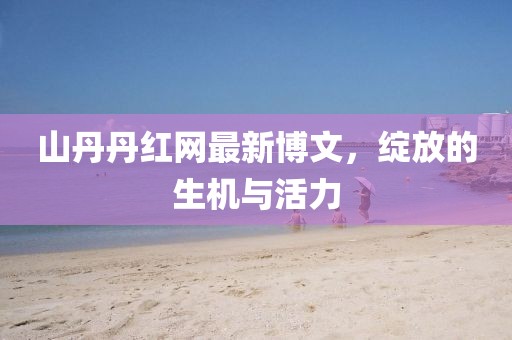 山丹丹紅網(wǎng)最新博文，綻放的生機與活力