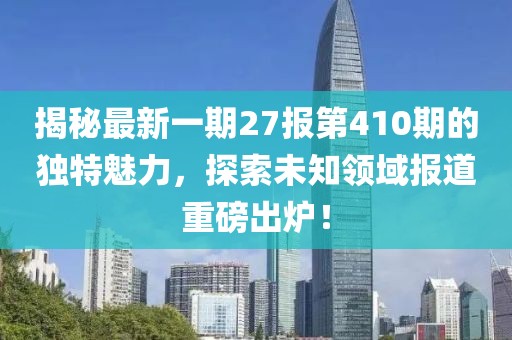 揭秘最新一期27報第410期的獨(dú)特魅力，探索未知領(lǐng)域報道重磅出爐！